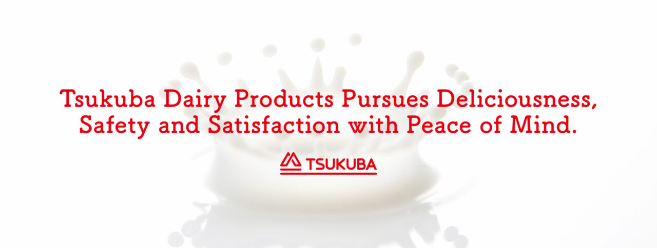 Tsukuba Dairy Products Pursues Deliciousness, Safety and Satisfaction with Peace of Mind.
